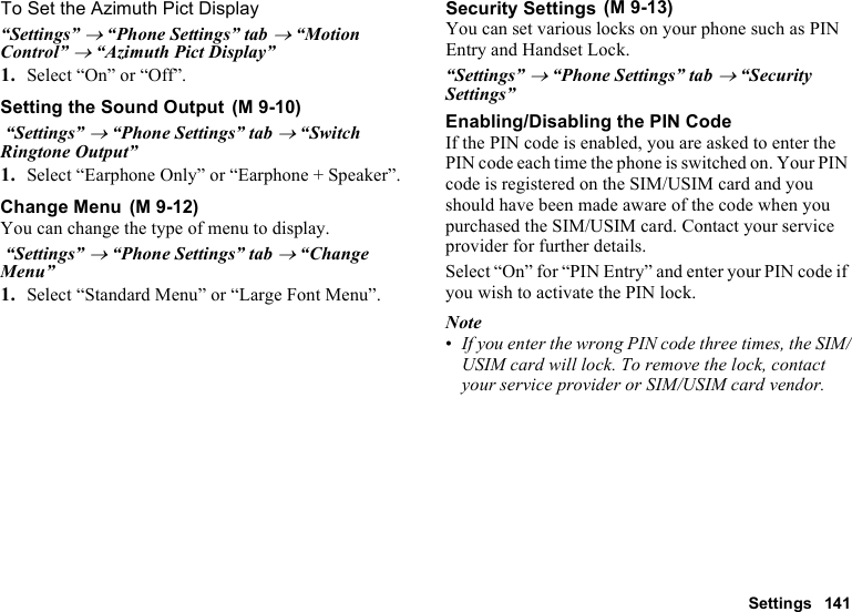 Settings 141To Set the Azimuth Pict Display“Settings” → “Phone Settings” tab → “Motion Control” → “Azimuth Pict Display”1. Select “On” or “Off”.Setting the Sound Output “Settings” → “Phone Settings” tab → “Switch Ringtone Output”1. Select “Earphone Only” or “Earphone + Speaker”.Change MenuYou can change the type of menu to display. “Settings” → “Phone Settings” tab → “Change Menu”1. Select “Standard Menu” or “Large Font Menu”.Security SettingsYou can set various locks on your phone such as PIN Entry and Handset Lock.“Settings” → “Phone Settings” tab → “Security Settings”Enabling/Disabling the PIN CodeIf the PIN code is enabled, you are asked to enter the PIN code each time the phone is switched on. Your PIN code is registered on the SIM/USIM card and you should have been made aware of the code when you purchased the SIM/USIM card. Contact your service provider for further details.Select “On” for “PIN Entry” and enter your PIN code if you wish to activate the PIN lock.Note•If you enter the wrong PIN code three times, the SIM/USIM card will lock. To remove the lock, contact your service provider or SIM/USIM card vendor. (M 9-10) (M 9-12) (M 9-13)