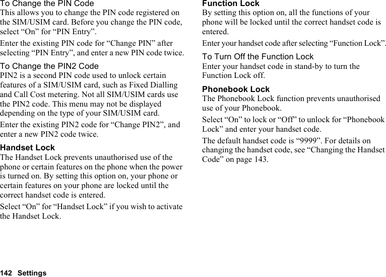 142 SettingsTo Change the PIN CodeThis allows you to change the PIN code registered on the SIM/USIM card. Before you change the PIN code, select “On” for “PIN Entry”.Enter the existing PIN code for “Change PIN” after selecting “PIN Entry”, and enter a new PIN code twice.To Change the PIN2 CodePIN2 is a second PIN code used to unlock certain features of a SIM/USIM card, such as Fixed Dialling and Call Cost metering. Not all SIM/USIM cards use the PIN2 code. This menu may not be displayed depending on the type of your SIM/USIM card.Enter the existing PIN2 code for “Change PIN2”, and enter a new PIN2 code twice.Handset LockThe Handset Lock prevents unauthorised use of the phone or certain features on the phone when the power is turned on. By setting this option on, your phone or certain features on your phone are locked until the correct handset code is entered.Select “On” for “Handset Lock” if you wish to activate the Handset Lock.Function LockBy setting this option on, all the functions of your phone will be locked until the correct handset code is entered.Enter your handset code after selecting “Function Lock”.To Turn Off the Function LockEnter your handset code in stand-by to turn the Function Lock off.Phonebook LockThe Phonebook Lock function prevents unauthorised use of your Phonebook.Select “On” to lock or “Off” to unlock for “Phonebook Lock” and enter your handset code.The default handset code is “9999”. For details on changing the handset code, see “Changing the Handset Code” on page 143.