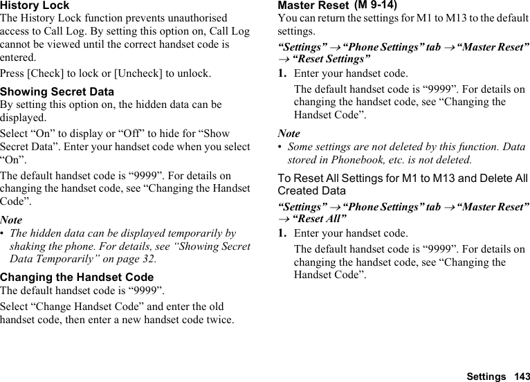 Settings 143History LockThe History Lock function prevents unauthorised access to Call Log. By setting this option on, Call Log cannot be viewed until the correct handset code is entered.Press [Check] to lock or [Uncheck] to unlock.Showing Secret DataBy setting this option on, the hidden data can be displayed.Select “On” to display or “Off” to hide for “Show Secret Data”. Enter your handset code when you select “On”.The default handset code is “9999”. For details on changing the handset code, see “Changing the Handset Code”.Note•The hidden data can be displayed temporarily by shaking the phone. For details, see “Showing Secret Data Temporarily” on page 32.Changing the Handset CodeThe default handset code is “9999”.Select “Change Handset Code” and enter the old handset code, then enter a new handset code twice.Master ResetYou can return the settings for M1 to M13 to the default settings.“Settings” → “Phone Settings” tab → “Master Reset” → “Reset Settings”1. Enter your handset code. The default handset code is “9999”. For details on changing the handset code, see “Changing the Handset Code”.Note•Some settings are not deleted by this function. Data stored in Phonebook, etc. is not deleted.To Reset All Settings for M1 to M13 and Delete All Created Data“Settings” → “Phone Settings” tab → “Master Reset” → “Reset All”1. Enter your handset code.The default handset code is “9999”. For details on changing the handset code, see “Changing the Handset Code”. (M 9-14)
