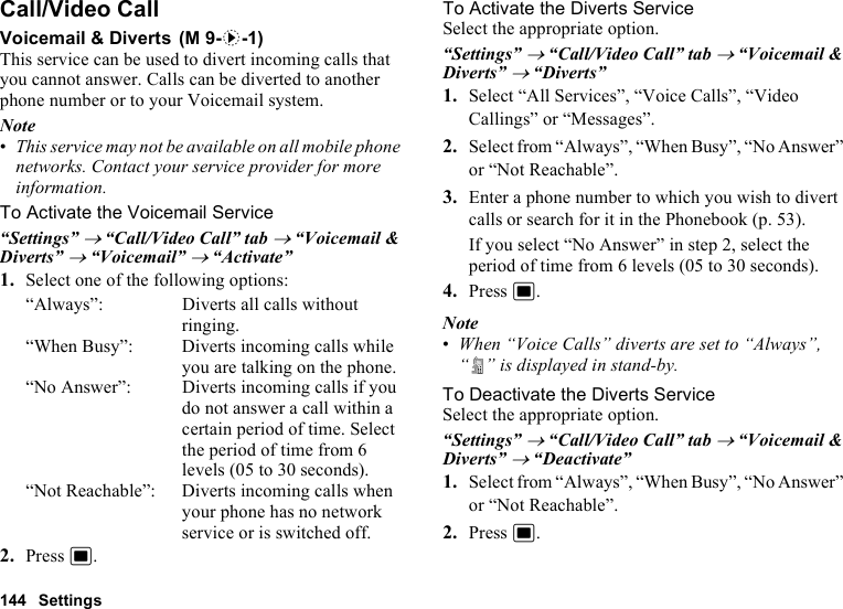 144 SettingsCall/Video CallVoicemail &amp; DivertsThis service can be used to divert incoming calls that you cannot answer. Calls can be diverted to another phone number or to your Voicemail system.Note•This service may not be available on all mobile phone networks. Contact your service provider for more information. To Activate the Voicemail Service“Settings” → “Call/Video Call” tab → “Voicemail &amp; Diverts” → “Voicemail” → “Activate”1. Select one of the following options:“Always”: Diverts all calls without ringing.“When Busy”: Diverts incoming calls while you are talking on the phone.“No Answer”: Diverts incoming calls if you do not answer a call within a certain period of time. Select the period of time from 6 levels (05 to 30 seconds).“Not Reachable”: Diverts incoming calls when your phone has no network service or is switched off.2. Press B.To Activate the Diverts ServiceSelect the appropriate option.“Settings” → “Call/Video Call” tab → “Voicemail &amp; Diverts” → “Diverts”1. Select “All Services”, “Voice Calls”, “Video Callings” or “Messages”.2. Select from “Always”, “When Busy”, “No Answer” or “Not Reachable”.3. Enter a phone number to which you wish to divert calls or search for it in the Phonebook (p. 53).If you select “No Answer” in step 2, select the period of time from 6 levels (05 to 30 seconds).4. Press B.Note•When “Voice Calls” diverts are set to “Always”, “ ” is displayed in stand-by.To Deactivate the Diverts ServiceSelect the appropriate option.“Settings” → “Call/Video Call” tab → “Voicemail &amp; Diverts” → “Deactivate”1. Select from “Always”, “When Busy”, “No Answer” or “Not Reachable”.2. Press B. (M 9-d-1)