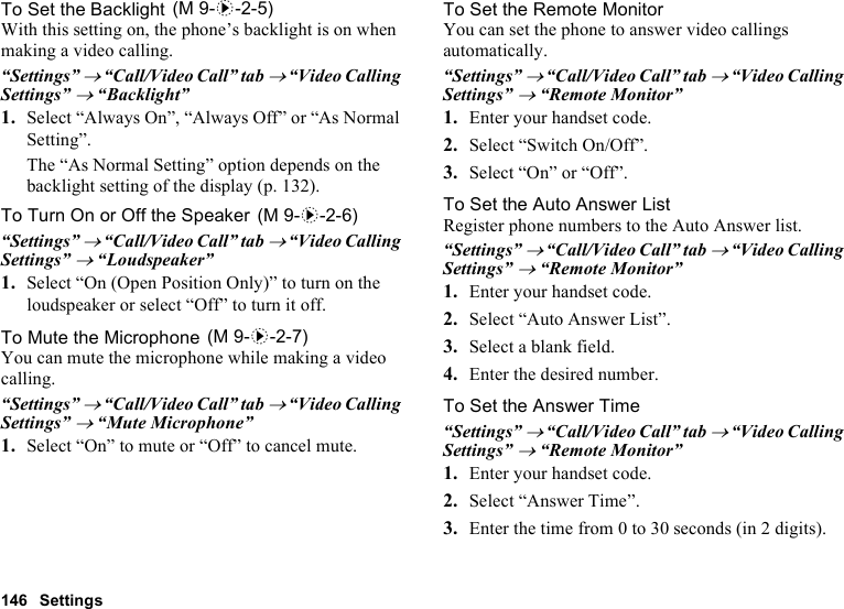 146 SettingsTo Set the BacklightWith this setting on, the phone’s backlight is on when making a video calling.“Settings” → “Call/Video Call” tab → “Video Calling Settings” → “Backlight”1. Select “Always On”, “Always Off” or “As Normal Setting”.The “As Normal Setting” option depends on the backlight setting of the display (p. 132).To Turn On or Off the Speaker“Settings” → “Call/Video Call” tab → “Video Calling Settings” → “Loudspeaker”1. Select “On (Open Position Only)” to turn on the loudspeaker or select “Off” to turn it off.To Mute the MicrophoneYou can mute the microphone while making a video calling.“Settings” → “Call/Video Call” tab → “Video Calling Settings” → “Mute Microphone”1. Select “On” to mute or “Off” to cancel mute.To Set the Remote MonitorYou can set the phone to answer video callings automatically.“Settings” → “Call/Video Call” tab → “Video Calling Settings” → “Remote Monitor”1. Enter your handset code.2. Select “Switch On/Off”.3. Select “On” or “Off”.To Set the Auto Answer ListRegister phone numbers to the Auto Answer list.“Settings” → “Call/Video Call” tab → “Video Calling Settings” → “Remote Monitor”1. Enter your handset code.2. Select “Auto Answer List”.3. Select a blank field.4. Enter the desired number.To Set the Answer Time“Settings” → “Call/Video Call” tab → “Video Calling Settings” → “Remote Monitor”1. Enter your handset code.2. Select “Answer Time”.3. Enter the time from 0 to 30 seconds (in 2 digits). (M 9-d-2-5) (M 9-d-2-6) (M 9-d-2-7)