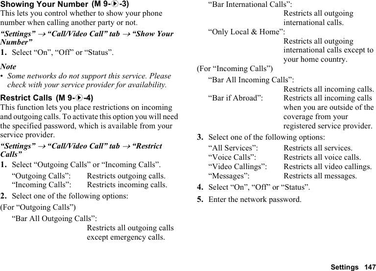Settings 147Showing Your NumberThis lets you control whether to show your phone number when calling another party or not.“Settings” → “Call/Video Call” tab → “Show Your Number”1. Select “On”, “Off” or “Status”.Note•Some networks do not support this service. Please check with your service provider for availability.Restrict CallsThis function lets you place restrictions on incoming and outgoing calls. To activate this option you will need the specified password, which is available from your service provider.“Settings” → “Call/Video Call” tab → “Restrict Calls”1. Select “Outgoing Calls” or “Incoming Calls”.“Outgoing Calls”: Restricts outgoing calls.“Incoming Calls”: Restricts incoming calls.2. Select one of the following options:(For “Outgoing Calls”)“Bar All Outgoing Calls”:Restricts all outgoing calls except emergency calls.“Bar International Calls”:Restricts all outgoing international calls.“Only Local &amp; Home”:Restricts all outgoing international calls except to your home country.(For “Incoming Calls”)“Bar All Incoming Calls”:Restricts all incoming calls.“Bar if Abroad”:  Restricts all incoming calls when you are outside of the coverage from your registered service provider.3. Select one of the following options:“All Services”:  Restricts all services.“Voice Calls”:  Restricts all voice calls.“Video Callings”: Restricts all video callings.“Messages”: Restricts all messages.4. Select “On”, “Off” or “Status”.5. Enter the network password. (M 9-d-3) (M 9-d-4)