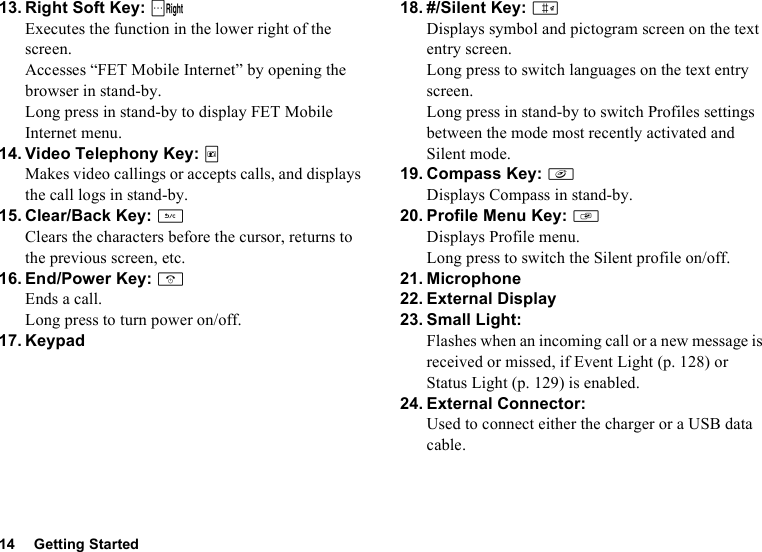 14 Getting Started13. Right Soft Key: CExecutes the function in the lower right of the screen.Accesses “FET Mobile Internet” by opening the browser in stand-by.Long press in stand-by to display FET Mobile Internet menu.14. Video Telephony Key: TMakes video callings or accepts calls, and displays the call logs in stand-by.15. Clear/Back Key: UClears the characters before the cursor, returns to the previous screen, etc.16. End/Power Key: FEnds a call.Long press to turn power on/off.17. Keypad18. #/Silent Key: RDisplays symbol and pictogram screen on the text entry screen.Long press to switch languages on the text entry screen.Long press in stand-by to switch Profiles settings between the mode most recently activated and Silent mode.19. Compass Key: fDisplays Compass in stand-by.20. Profile Menu Key: gDisplays Profile menu.Long press to switch the Silent profile on/off.21. Microphone22. External Display23. Small Light:Flashes when an incoming call or a new message is received or missed, if Event Light (p. 128) or Status Light (p. 129) is enabled.24. External Connector:Used to connect either the charger or a USB data cable.