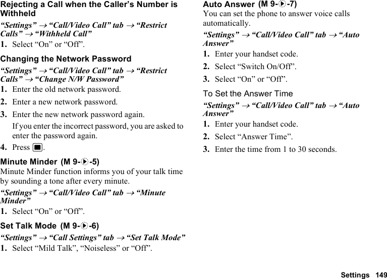 Settings 149Rejecting a Call when the Caller’s Number is Withheld“Settings” → “Call/Video Call” tab → “Restrict Calls” → “Withheld Call”1. Select “On” or “Off”.Changing the Network Password“Settings” → “Call/Video Call” tab → “Restrict Calls” → “Change N/W Password”1. Enter the old network password.2. Enter a new network password.3. Enter the new network password again.If you enter the incorrect password, you are asked to enter the password again.4. Press B.Minute MinderMinute Minder function informs you of your talk time by sounding a tone after every minute.“Settings” → “Call/Video Call” tab → “Minute Minder”1. Select “On” or “Off”.Set Talk Mode“Settings” → “Call Settings” tab → “Set Talk Mode”1. Select “Mild Talk”, “Noiseless” or “Off”.Auto AnswerYou can set the phone to answer voice calls automatically.“Settings” → “Call/Video Call” tab → “Auto Answer”1. Enter your handset code.2. Select “Switch On/Off”.3. Select “On” or “Off”.To Set the Answer Time“Settings” → “Call/Video Call” tab → “Auto Answer”1. Enter your handset code.2. Select “Answer Time”.3. Enter the time from 1 to 30 seconds. (M 9-d-5) (M 9-d-6) (M 9-d-7)