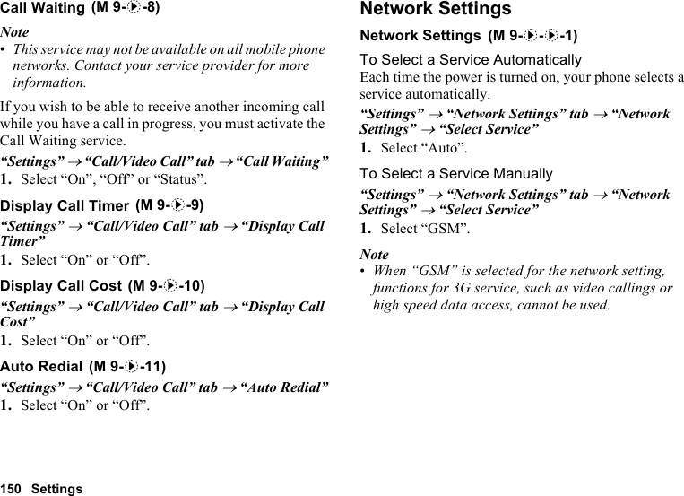 150 SettingsCall WaitingNote•This service may not be available on all mobile phone networks. Contact your service provider for more information.If you wish to be able to receive another incoming call while you have a call in progress, you must activate the Call Waiting service.“Settings” → “Call/Video Call” tab → “Call Waiting”1. Select “On”, “Off” or “Status”.Display Call Timer“Settings” → “Call/Video Call” tab → “Display Call Timer”1. Select “On” or “Off”.Display Call Cost“Settings” → “Call/Video Call” tab → “Display Call Cost”1. Select “On” or “Off”.Auto Redial“Settings” → “Call/Video Call” tab → “Auto Redial”1. Select “On” or “Off”.Network SettingsNetwork SettingsTo Select a Service AutomaticallyEach time the power is turned on, your phone selects a service automatically.“Settings” → “Network Settings” tab → “Network Settings” → “Select Service”1. Select “Auto”.To Select a Service Manually“Settings” → “Network Settings” tab → “Network Settings” → “Select Service”1. Select “GSM”.Note•When “GSM” is selected for the network setting, functions for 3G service, such as video callings or high speed data access, cannot be used. (M 9-d-8) (M 9-d-9) (M 9-d-10) (M 9-d-11) (M 9-d-d-1)