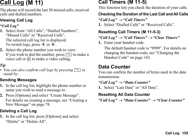 Call Log 155Call LogThe phone will record the last 30 missed calls, received calls and dialled numbers.Viewing Call Log“Call Log”1. Select from “All Calls”, “Dialled Numbers”, “Missed Calls” or “Received Calls”.The selected call log list is displayed.To switch logs, press c or d.2. Select the phone number you wish to view.If you wish to dial the number, press D to make a voice call or T to make a video calling.Tip•You can also confirm call logs by pressing D in stand-by.Sending Messages1. In the call log list, highlight the phone number or name you wish to send a message to.2. Press [Options] and select “Create Message”.For details on creating a message, see “Creating a New Message” on page 78.Deleting a Call Log1. In the call log list, press [Options] and select “Delete” or “Delete All”.Call TimersThis function lets you check the duration of your calls.Checking the Duration of the Last Call and All Calls“Call Log” → “Call Timers”1. Select “Dialled Calls” or “Received Calls”.Resetting Call Timers“Call Log” → “Call Timers” → “Clear Timers”1. Enter your handset code.The default handset code is “9999”. For details on changing the handset code, see “Changing the Handset Code” on page 143.Data CounterYou can confirm the number of bytes used in the data transmission.“Call Log” → “Data Counter”1. Select “Last Data” or “All Data”.Resetting All Data Counter“Call Log” → “Data Counter” → “Clear Counter” (M 11)  (M 11-5) (M 11-5-3)