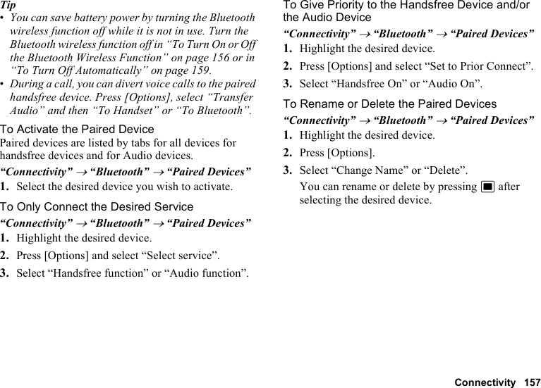 Connectivity 157Tip•You can save battery power by turning the Bluetooth wireless function off while it is not in use. Turn the Bluetooth wireless function off in “To Turn On or Off the Bluetooth Wireless Function” on page 156 or in “To Turn Off Automatically” on page 159.•During a call, you can divert voice calls to the paired handsfree device. Press [Options], select “Transfer Audio” and then “To Handset” or “To Bluetooth”.To Activate the Paired DevicePaired devices are listed by tabs for all devices for handsfree devices and for Audio devices.“Connectivity” → “Bluetooth” → “Paired Devices”1. Select the desired device you wish to activate.To Only Connect the Desired Service“Connectivity” → “Bluetooth” → “Paired Devices”1. Highlight the desired device.2. Press [Options] and select “Select service”.3. Select “Handsfree function” or “Audio function”.To Give Priority to the Handsfree Device and/or the Audio Device“Connectivity” → “Bluetooth” → “Paired Devices”1. Highlight the desired device.2. Press [Options] and select “Set to Prior Connect”.3. Select “Handsfree On” or “Audio On”.To Rename or Delete the Paired Devices “Connectivity” → “Bluetooth” → “Paired Devices”1. Highlight the desired device.2. Press [Options].3. Select “Change Name” or “Delete”.You can rename or delete by pressing B after selecting the desired device.