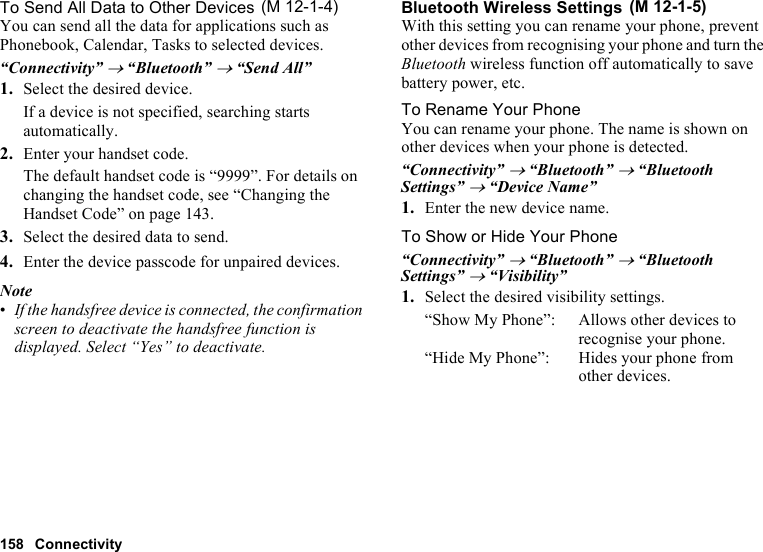 158 ConnectivityTo Send All Data to Other DevicesYou can send all the data for applications such as Phonebook, Calendar, Tasks to selected devices.“Connectivity” → “Bluetooth” → “Send All”1. Select the desired device.If a device is not specified, searching starts automatically.2. Enter your handset code.The default handset code is “9999”. For details on changing the handset code, see “Changing the Handset Code” on page 143.3. Select the desired data to send.4. Enter the device passcode for unpaired devices.Note•If the handsfree device is connected, the confirmation screen to deactivate the handsfree function is displayed. Select “Yes” to deactivate.Bluetooth Wireless SettingsWith this setting you can rename your phone, prevent other devices from recognising your phone and turn the Bluetooth wireless function off automatically to save battery power, etc.To Rename Your PhoneYou can rename your phone. The name is shown on other devices when your phone is detected.“Connectivity” → “Bluetooth” → “Bluetooth Settings” → “Device Name”1. Enter the new device name.To Show or Hide Your Phone“Connectivity” → “Bluetooth” → “Bluetooth Settings” → “Visibility”1. Select the desired visibility settings.“Show My Phone”: Allows other devices to recognise your phone.“Hide My Phone”: Hides your phone from other devices. (M 12-1-4)  (M 12-1-5)