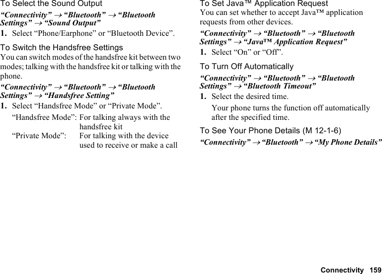 Connectivity 159To Select the Sound Output“Connectivity” → “Bluetooth” → “Bluetooth Settings” → “Sound Output”1. Select “Phone/Earphone” or “Bluetooth Device”.To Switch the Handsfree SettingsYou can switch modes of the handsfree kit between two modes; talking with the handsfree kit or talking with the phone.“Connectivity” → “Bluetooth” → “Bluetooth Settings” → “Handsfree Setting”1. Select “Handsfree Mode” or “Private Mode”.“Handsfree Mode”: For talking always with the handsfree kit“Private Mode”: For talking with the device used to receive or make a callTo Set Java™ Application RequestYou can set whether to accept Java™ application requests from other devices.“Connectivity” → “Bluetooth” → “Bluetooth Settings” → “Java™ Application Request”1. Select “On” or “Off”.To Turn Off Automatically“Connectivity” → “Bluetooth” → “Bluetooth Settings” → “Bluetooth Timeout”1. Select the desired time.Your phone turns the function off automatically after the specified time.To See Your Phone Details“Connectivity” → “Bluetooth” → “My Phone Details” (M 12-1-6)