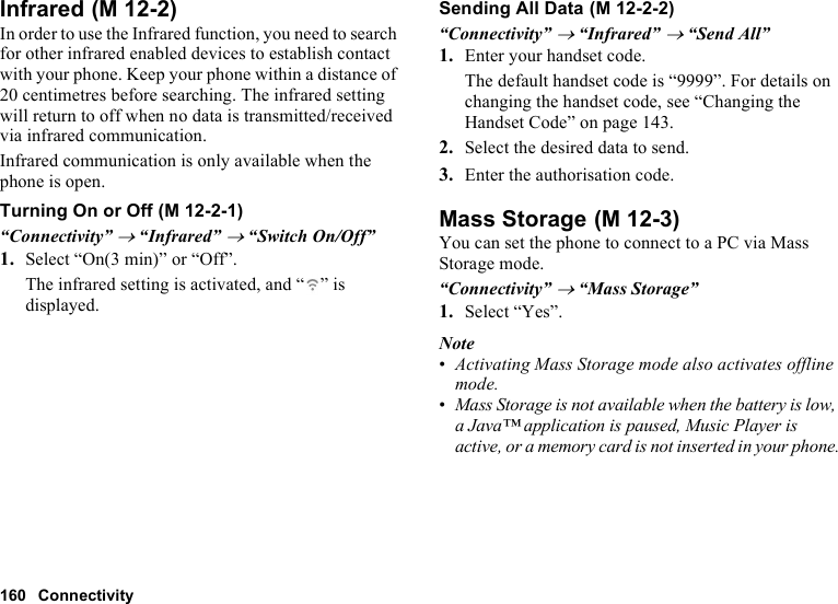 160 ConnectivityInfraredIn order to use the Infrared function, you need to search for other infrared enabled devices to establish contact with your phone. Keep your phone within a distance of 20 centimetres before searching. The infrared setting will return to off when no data is transmitted/received via infrared communication.Infrared communication is only available when the phone is open.Turning On or Off“Connectivity” → “Infrared” → “Switch On/Off”1. Select “On(3 min)” or “Off”.The infrared setting is activated, and “ ” is displayed.Sending All Data“Connectivity” → “Infrared” → “Send All”1. Enter your handset code.The default handset code is “9999”. For details on changing the handset code, see “Changing the Handset Code” on page 143.2. Select the desired data to send.3. Enter the authorisation code.Mass StorageYou can set the phone to connect to a PC via Mass Storage mode.“Connectivity” → “Mass Storage”1. Select “Yes”.Note•Activating Mass Storage mode also activates offline mode.•Mass Storage is not available when the battery is low, a Java™ application is paused, Music Player is active, or a memory card is not inserted in your phone. (M 12-2) (M 12-2-1) (M 12-2-2) (M 12-3)