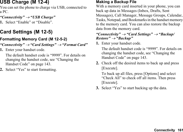 Connectivity 161USB ChargeYou can set the phone to charge via USB, connected to a PC.“Connectivity” → “USB Charge”1. Select “Enable” or “Disable”.Card SettingsFormatting Memory Card“Connectivity” → “Card Settings” → “Format Card”1. Enter your handset code.The default handset code is “9999”. For details on changing the handset code, see “Changing the Handset Code” on page 143.2. Select “Yes” to start formatting.Making a Backup FileWith a memory card inserted in your phone, you can back up data in Messages (Inbox, Drafts, Sent Messages), Call Manager, Message Groups, Calendar, Tasks, Notepad, and Bookmarks in the handset memory to the memory card. You can also restore the backup data from the memory card.“Connectivity” → “Card Settings” → “Backup/Restore” → “Backup”1. Enter your handset code.The default handset code is “9999”. For details on changing the handset code, see “Changing the Handset Code” on page 143.2. Check off the desired items to back up and press [Execute].To back up all files, press [Options] and select “Check All” to check off all items. Then press [Execute].3. Select “Yes” to start backing up the data. (M 12-4) (M 12-5) (M 12-5-2)