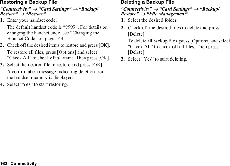 162 ConnectivityRestoring a Backup File“Connectivity” → “Card Settings” → “Backup/Restore” → “Restore”1. Enter your handset code.The default handset code is “9999”. For details on changing the handset code, see “Changing the Handset Code” on page 143.2.Check off the desired items to restore and press [OK].To restore all files, press [Options] and select “Check All” to check off all items. Then press [OK].3. Select the desired file to restore and press [OK].A confirmation message indicating deletion from the handset memory is displayed.4. Select “Yes” to start restoring.Deleting a Backup File“Connectivity” → “Card Settings” → “Backup/Restore” → “File Management”1. Select the desired folder.2. Check off the desired files to delete and press [Delete].To delete all backup files, press [Options] and select “Check All” to check off all files. Then press [Delete].3. Select “Yes” to start deleting.