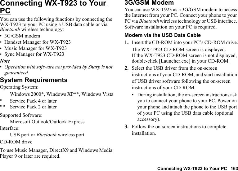 Connecting WX-T923 to Your PC 163Connecting WX-T923 to Your PCYou can use the following functions by connecting the WX-T923 to your PC using a USB data cable or via Bluetooth wireless technology:• 3G/GSM modem• Handset Manager for WX-T923• Music Manager for WX-T923• Sync Manager for WX-T923Note•Operation with software not provided by Sharp is not guaranteed.System RequirementsOperating System:Windows 2000*, Windows XP**, Windows Vista* Service Pack 4 or later** Service Pack 2 or laterSupported Software:Microsoft Outlook/Outlook ExpressInterface:USB port or Bluetooth wireless portCD-ROM driveTo use Music Manager, DirectX9 and Windows Media Player 9 or later are required.3G/GSM ModemYou can use WX-T923 as a 3G/GSM modem to access the Internet from your PC. Connect your phone to your PC via Bluetooth wireless technology or USB interface. Software installation on your PC is required. Modem via the USB Data Cable1. Insert the CD-ROM into your PC’s CD-ROM drive.The WX-T923 CD-ROM screen is displayed.If the WX-T923 CD-ROM screen is not displayed, double-click [Launcher.exe] in your CD-ROM.2. Select the USB driver from the on-screen instructions of your CD-ROM, and start installation of USB driver software following the on-screen instructions of your CD-ROM.•During installation, the on-screen instructions ask you to connect your phone to your PC. Power on your phone and attach the phone to the USB port of your PC using the USB data cable (optional accessory).3. Follow the on-screen instructions to complete installation.