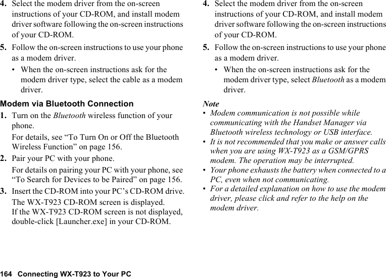 164 Connecting WX-T923 to Your PC4. Select the modem driver from the on-screen instructions of your CD-ROM, and install modem driver software following the on-screen instructions of your CD-ROM.5. Follow the on-screen instructions to use your phone as a modem driver.• When the on-screen instructions ask for the modem driver type, select the cable as a modem driver.Modem via Bluetooth Connection1. Turn on the Bluetooth wireless function of your phone.For details, see “To Turn On or Off the Bluetooth Wireless Function” on page 156.2. Pair your PC with your phone.For details on pairing your PC with your phone, see “To Search for Devices to be Paired” on page 156.3. Insert the CD-ROM into your PC’s CD-ROM drive.The WX-T923 CD-ROM screen is displayed.If the WX-T923 CD-ROM screen is not displayed, double-click [Launcher.exe] in your CD-ROM.4. Select the modem driver from the on-screen instructions of your CD-ROM, and install modem driver software following the on-screen instructions of your CD-ROM.5. Follow the on-screen instructions to use your phone as a modem driver.• When the on-screen instructions ask for the modem driver type, select Bluetooth as a modem driver.Note•Modem communication is not possible while communicating with the Handset Manager via Bluetooth wireless technology or USB interface.•It is not recommended that you make or answer calls when you are using WX-T923 as a GSM/GPRS modem. The operation may be interrupted.•Your phone exhausts the battery when connected to a PC, even when not communicating.•For a detailed explanation on how to use the modem driver, please click and refer to the help on the modem driver.