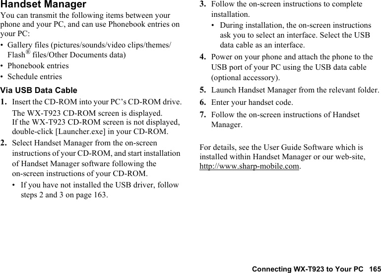 Connecting WX-T923 to Your PC 165Handset ManagerYou can transmit the following items between your phone and your PC, and can use Phonebook entries on your PC:• Gallery files (pictures/sounds/video clips/themes/Flash® files/Other Documents data)• Phonebook entries• Schedule entriesVia USB Data Cable1. Insert the CD-ROM into your PC’s CD-ROM drive.The WX-T923 CD-ROM screen is displayed.If the WX-T923 CD-ROM screen is not displayed, double-click [Launcher.exe] in your CD-ROM.2. Select Handset Manager from the on-screen instructions of your CD-ROM, and start installation of Handset Manager software following the on-screen instructions of your CD-ROM.• If you have not installed the USB driver, follow steps 2 and 3 on page 163.3. Follow the on-screen instructions to complete installation.• During installation, the on-screen instructions ask you to select an interface. Select the USB data cable as an interface.4. Power on your phone and attach the phone to the USB port of your PC using the USB data cable (optional accessory).5. Launch Handset Manager from the relevant folder.6. Enter your handset code.7. Follow the on-screen instructions of Handset Manager.For details, see the User Guide Software which is installed within Handset Manager or our web-site, http://www.sharp-mobile.com.