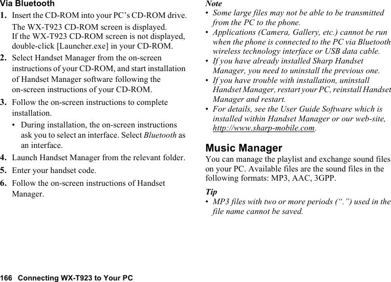 166 Connecting WX-T923 to Your PCVia Bluetooth1. Insert the CD-ROM into your PC’s CD-ROM drive.The WX-T923 CD-ROM screen is displayed.If the WX-T923 CD-ROM screen is not displayed, double-click [Launcher.exe] in your CD-ROM.2. Select Handset Manager from the on-screen instructions of your CD-ROM, and start installation of Handset Manager software following the on-screen instructions of your CD-ROM.3. Follow the on-screen instructions to complete installation.• During installation, the on-screen instructions ask you to select an interface. Select Bluetooth as an interface.4. Launch Handset Manager from the relevant folder.5. Enter your handset code.6. Follow the on-screen instructions of Handset Manager.Note•Some large files may not be able to be transmitted from the PC to the phone.•Applications (Camera, Gallery, etc.) cannot be run when the phone is connected to the PC via Bluetooth wireless technology interface or USB data cable.•If you have already installed Sharp Handset Manager, you need to uninstall the previous one.•If you have trouble with installation, uninstall Handset Manager, restart your PC, reinstall Handset Manager and restart.•For details, see the User Guide Software which is installed within Handset Manager or our web-site, http://www.sharp-mobile.com.Music ManagerYou can manage the playlist and exchange sound files on your PC. Available files are the sound files in the following formats: MP3, AAC, 3GPP.Tip•MP3 files with two or more periods (“.”) used in the file name cannot be saved.