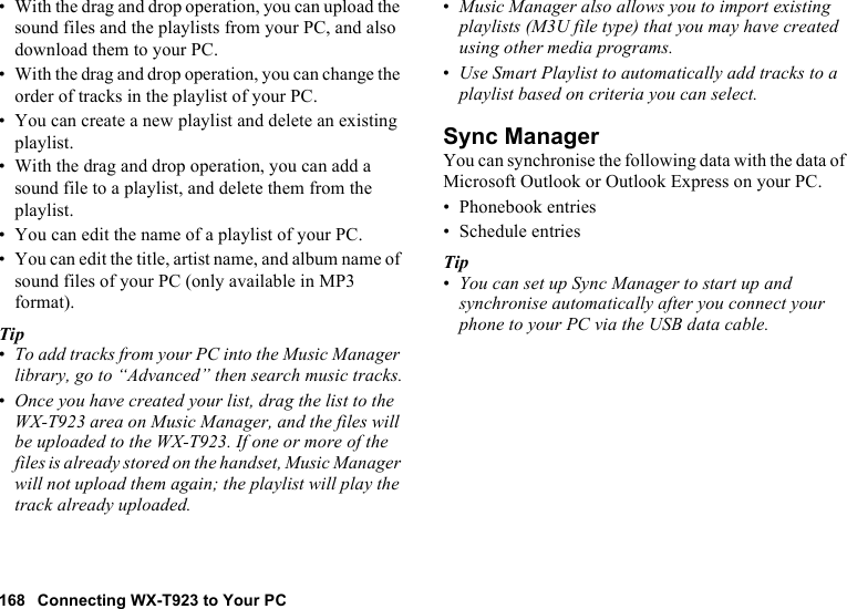 168 Connecting WX-T923 to Your PC• With the drag and drop operation, you can upload the sound files and the playlists from your PC, and also download them to your PC.• With the drag and drop operation, you can change the order of tracks in the playlist of your PC.• You can create a new playlist and delete an existing playlist.• With the drag and drop operation, you can add a sound file to a playlist, and delete them from the playlist. • You can edit the name of a playlist of your PC.• You can edit the title, artist name, and album name of sound files of your PC (only available in MP3 format).Tip•To add tracks from your PC into the Music Manager library, go to “Advanced” then search music tracks.•Once you have created your list, drag the list to the WX-T923 area on Music Manager, and the files will be uploaded to the WX-T923. If one or more of the files is already stored on the handset, Music Manager will not upload them again; the playlist will play the track already uploaded.•Music Manager also allows you to import existing playlists (M3U file type) that you may have created using other media programs.•Use Smart Playlist to automatically add tracks to a playlist based on criteria you can select.Sync ManagerYou can synchronise the following data with the data of Microsoft Outlook or Outlook Express on your PC.• Phonebook entries• Schedule entriesTip•You can set up Sync Manager to start up and synchronise automatically after you connect your phone to your PC via the USB data cable.