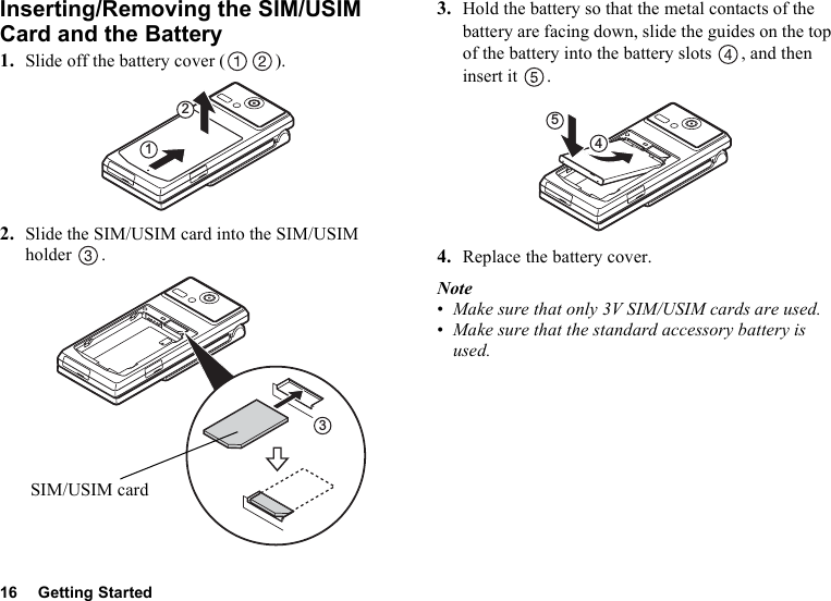 16 Getting StartedInserting/Removing the SIM/USIM Card and the Battery1. Slide off the battery cover ( ).2. Slide the SIM/USIM card into the SIM/USIM holder .3. Hold the battery so that the metal contacts of the battery are facing down, slide the guides on the top of the battery into the battery slots  , and then insert it  .4. Replace the battery cover.Note•Make sure that only 3V SIM/USIM cards are used.•Make sure that the standard accessory battery is used.123SIM/USIM card54