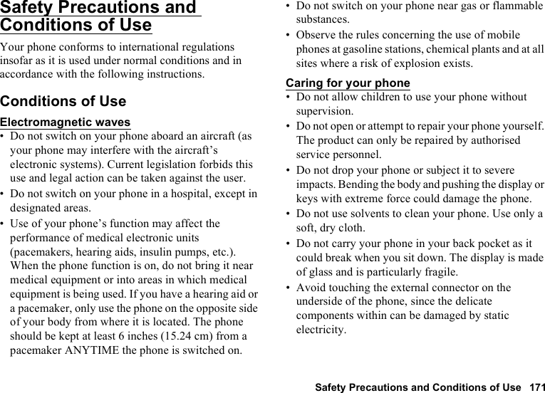 Safety Precautions and Conditions of Use 171Safety Precautions and Conditions of UseYour phone conforms to international regulations insofar as it is used under normal conditions and in accordance with the following instructions.Conditions of UseElectromagnetic waves• Do not switch on your phone aboard an aircraft (as your phone may interfere with the aircraft’s electronic systems). Current legislation forbids this use and legal action can be taken against the user.• Do not switch on your phone in a hospital, except in designated areas.• Use of your phone’s function may affect the performance of medical electronic units (pacemakers, hearing aids, insulin pumps, etc.). When the phone function is on, do not bring it near medical equipment or into areas in which medical equipment is being used. If you have a hearing aid or a pacemaker, only use the phone on the opposite side of your body from where it is located. The phone should be kept at least 6 inches (15.24 cm) from a pacemaker ANYTIME the phone is switched on.• Do not switch on your phone near gas or flammable substances.• Observe the rules concerning the use of mobile phones at gasoline stations, chemical plants and at all sites where a risk of explosion exists.Caring for your phone• Do not allow children to use your phone without supervision.• Do not open or attempt to repair your phone yourself. The product can only be repaired by authorised service personnel.• Do not drop your phone or subject it to severe impacts. Bending the body and pushing the display or keys with extreme force could damage the phone.• Do not use solvents to clean your phone. Use only a soft, dry cloth.• Do not carry your phone in your back pocket as it could break when you sit down. The display is made of glass and is particularly fragile.• Avoid touching the external connector on the underside of the phone, since the delicate components within can be damaged by static electricity.