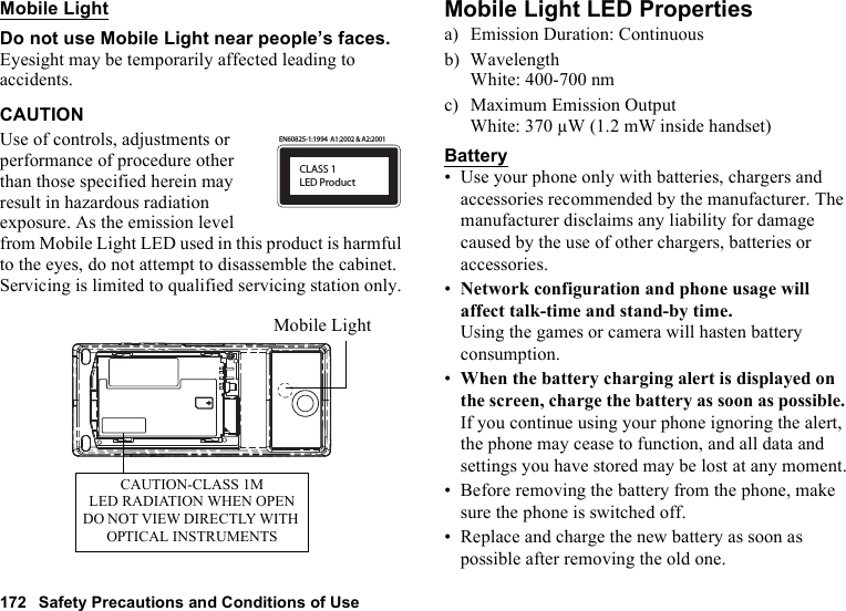 172 Safety Precautions and Conditions of UseMobile LightDo not use Mobile Light near people’s faces.Eyesight may be temporarily affected leading to accidents.CAUTIONUse of controls, adjustments or performance of procedure other than those specified herein may result in hazardous radiation exposure. As the emission level from Mobile Light LED used in this product is harmful to the eyes, do not attempt to disassemble the cabinet. Servicing is limited to qualified servicing station only.Mobile Light LED Propertiesa) Emission Duration: Continuousb) WavelengthWhite: 400-700 nmc) Maximum Emission OutputWhite: 370 µW (1.2 mW inside handset)Battery• Use your phone only with batteries, chargers and accessories recommended by the manufacturer. The manufacturer disclaims any liability for damage caused by the use of other chargers, batteries or accessories.•Network configuration and phone usage will affect talk-time and stand-by time.Using the games or camera will hasten battery consumption.•When the battery charging alert is displayed on the screen, charge the battery as soon as possible. If you continue using your phone ignoring the alert, the phone may cease to function, and all data and settings you have stored may be lost at any moment.• Before removing the battery from the phone, make sure the phone is switched off.• Replace and charge the new battery as soon as possible after removing the old one.CLASS 1LED ProductEN60825-1:1994  A1:2002 &amp; A2:2001CAUTION-CLASS 1MLED RADIATION WHEN OPENDO NOT VIEW DIRECTLY WITH OPTICAL INSTRUMENTSMobile Light