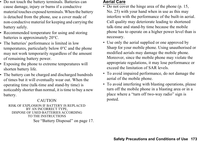 Safety Precautions and Conditions of Use 173• Do not touch the battery terminals. Batteries can cause damage, injury or burns if a conductive material touches exposed terminals. When the battery is detached from the phone, use a cover made of non-conductive material for keeping and carrying the battery safely.• Recommended temperature for using and storing batteries is approximately 20°C.• The batteries’ performance is limited in low temperatures, particularly below 0°C and the phone may not work temporarily regardless of the amount of remaining battery power.• Exposing the phone to extreme temperatures will shorten battery life.• The battery can be charged and discharged hundreds of times but it will eventually wear out. When the operating time (talk-time and stand-by time) is noticeably shorter than normal, it is time to buy a new battery.CAUTIONRISK OF EXPLOSION IF BATTERY IS REPLACEDBY AN INCORRECT TYPE,DISPOSE OF USED BATTERIES ACCORDINGTO THE INSTRUCTIONSSee “Battery Disposal” on page 17.Aerial Care• Do not cover the hinge area of the phone (p. 15, No. 25) with your hand when in use as this may interfere with the performance of the built-in aerial. Call quality may deteriorate leading to shortened talk-time and stand-by time because the mobile phone has to operate on a higher power level than is necessary.• Use only the aerial supplied or one approved by Sharp for your mobile phone. Using unauthorised or modified aerials may damage the mobile phone. Moreover, since the mobile phone may violate the appropriate regulations, it may lose performance or exceed the limitation of SAR levels.• To avoid impaired performance, do not damage the aerial of the mobile phone.• To avoid interfering with blasting operations, please turn off the mobile phone in a blasting area or in a place where a “turn off two-way radio” sign is posted.