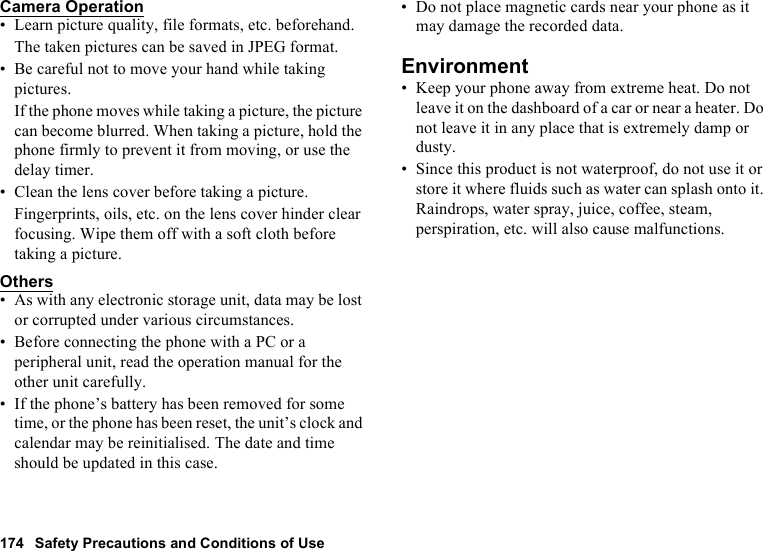 174 Safety Precautions and Conditions of UseCamera Operation• Learn picture quality, file formats, etc. beforehand.The taken pictures can be saved in JPEG format.• Be careful not to move your hand while taking pictures.If the phone moves while taking a picture, the picture can become blurred. When taking a picture, hold the phone firmly to prevent it from moving, or use the delay timer.• Clean the lens cover before taking a picture.Fingerprints, oils, etc. on the lens cover hinder clear focusing. Wipe them off with a soft cloth before taking a picture.Others• As with any electronic storage unit, data may be lost or corrupted under various circumstances.• Before connecting the phone with a PC or a peripheral unit, read the operation manual for the other unit carefully.• If the phone’s battery has been removed for some time, or the phone has been reset, the unit’s clock and calendar may be reinitialised. The date and time should be updated in this case.• Do not place magnetic cards near your phone as it may damage the recorded data.Environment• Keep your phone away from extreme heat. Do not leave it on the dashboard of a car or near a heater. Do not leave it in any place that is extremely damp or dusty.• Since this product is not waterproof, do not use it or store it where fluids such as water can splash onto it. Raindrops, water spray, juice, coffee, steam, perspiration, etc. will also cause malfunctions.