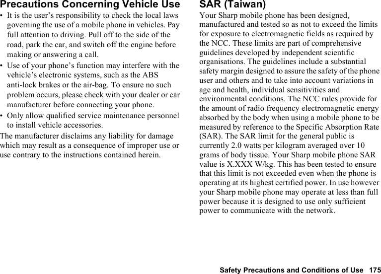 Safety Precautions and Conditions of Use 175Precautions Concerning Vehicle Use• It is the user’s responsibility to check the local laws governing the use of a mobile phone in vehicles. Pay full attention to driving. Pull off to the side of the road, park the car, and switch off the engine before making or answering a call.• Use of your phone’s function may interfere with the vehicle’s electronic systems, such as the ABS anti-lock brakes or the air-bag. To ensure no such problem occurs, please check with your dealer or car manufacturer before connecting your phone.• Only allow qualified service maintenance personnel to install vehicle accessories.The manufacturer disclaims any liability for damage which may result as a consequence of improper use or use contrary to the instructions contained herein.SAR (Taiwan)Your Sharp mobile phone has been designed, manufactured and tested so as not to exceed the limits for exposure to electromagnetic fields as required by the NCC. These limits are part of comprehensive guidelines developed by independent scientific organisations. The guidelines include a substantial safety margin designed to assure the safety of the phone user and others and to take into account variations in age and health, individual sensitivities and environmental conditions. The NCC rules provide for the amount of radio frequency electromagnetic energy absorbed by the body when using a mobile phone to be measured by reference to the Specific Absorption Rate (SAR). The SAR limit for the general public is currently 2.0 watts per kilogram averaged over 10 grams of body tissue. Your Sharp mobile phone SAR value is X.XXX W/kg. This has been tested to ensure that this limit is not exceeded even when the phone is operating at its highest certified power. In use however your Sharp mobile phone may operate at less than full power because it is designed to use only sufficient power to communicate with the network.