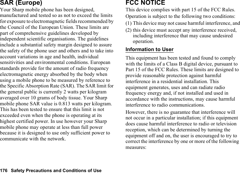 176 Safety Precautions and Conditions of UseSAR (Europe)Your Sharp mobile phone has been designed, manufactured and tested so as not to exceed the limits for exposure to electromagnetic fields recommended by the Council of the European Union. These limits are part of comprehensive guidelines developed by independent scientific organisations. The guidelines include a substantial safety margin designed to assure the safety of the phone user and others and to take into account variations in age and health, individual sensitivities and environmental conditions. European standards provide for the amount of radio frequency electromagnetic energy absorbed by the body when using a mobile phone to be measured by reference to the Specific Absorption Rate (SAR). The SAR limit for the general public is currently 2 watts per kilogram averaged over 10 grams of body tissue. Your Sharp mobile phone SAR value is 0.813 watts per kilogram. This has been tested to ensure that this limit is not exceeded even when the phone is operating at its highest certified power. In use however your Sharp mobile phone may operate at less than full power because it is designed to use only sufficient power to communicate with the network.FCC NOTICEThis device complies with part 15 of the FCC Rules.Operation is subject to the following two conditions:(1) This device may not cause harmful interference, and(2) this device must accept any interference received, including interference that may cause undesired operation.Information to UserThis equipment has been tested and found to comply with the limits of a Class B digital device, pursuant to Part 15 of the FCC Rules. These limits are designed to provide reasonable protection against harmful interference in a residential installation. This equipment generates, uses and can radiate radio frequency energy and, if not installed and used in accordance with the instructions, may cause harmful interference to radio communications.However, there is no guarantee that interference will not occur in a particular installation; if this equipment does cause harmful interference to radio or television reception, which can be determined by turning the equipment off and on, the user is encouraged to try to correct the interference by one or more of the following measures: