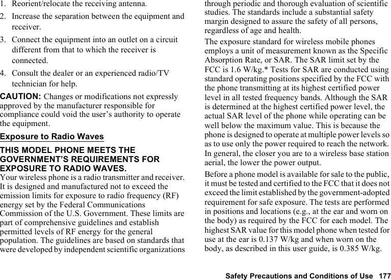 Safety Precautions and Conditions of Use 1771. Reorient/relocate the receiving antenna.2. Increase the separation between the equipment and receiver.3. Connect the equipment into an outlet on a circuit different from that to which the receiver is connected.4. Consult the dealer or an experienced radio/TV technician for help.CAUTION: Changes or modifications not expressly approved by the manufacturer responsible for compliance could void the user’s authority to operate the equipment.Exposure to Radio WavesTHIS MODEL PHONE MEETS THE GOVERNMENT’S REQUIREMENTS FOR EXPOSURE TO RADIO WAVES.Your wireless phone is a radio transmitter and receiver. It is designed and manufactured not to exceed the emission limits for exposure to radio frequency (RF) energy set by the Federal Communications Commission of the U.S. Government. These limits are part of comprehensive guidelines and establish permitted levels of RF energy for the general population. The guidelines are based on standards that were developed by independent scientific organizations through periodic and thorough evaluation of scientific studies. The standards include a substantial safety margin designed to assure the safety of all persons, regardless of age and health.The exposure standard for wireless mobile phones employs a unit of measurement known as the Specific Absorption Rate, or SAR. The SAR limit set by the FCC is 1.6 W/kg.* Tests for SAR are conducted using standard operating positions specified by the FCC with the phone transmitting at its highest certified power level in all tested frequency bands. Although the SAR is determined at the highest certified power level, the actual SAR level of the phone while operating can be well below the maximum value. This is because the phone is designed to operate at multiple power levels so as to use only the power required to reach the network. In general, the closer you are to a wireless base station aerial, the lower the power output.Before a phone model is available for sale to the public, it must be tested and certified to the FCC that it does not exceed the limit established by the government-adopted requirement for safe exposure. The tests are performed in positions and locations (e.g., at the ear and worn on the body) as required by the FCC for each model. The highest SAR value for this model phone when tested for use at the ear is 0.137 W/kg and when worn on the body, as described in this user guide, is 0.385 W/kg. 