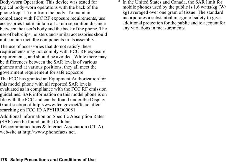 178 Safety Precautions and Conditions of UseBody-worn Operation; This device was tested for typical body-worn operations with the back of the phone kept 1.5 cm from the body. To maintain compliance with FCC RF exposure requirements, use accessories that maintain a 1.5 cm separation distance between the user’s body and the back of the phone. The use of belt-clips, holsters and similar accessories should not contain metallic components in its assembly.The use of accessories that do not satisfy these requirements may not comply with FCC RF exposure requirements, and should be avoided. While there may be differences between the SAR levels of various phones and at various positions, they all meet the government requirement for safe exposure.The FCC has granted an Equipment Authorization for this model phone with all reported SAR levels evaluated as in compliance with the FCC RF emission guidelines. SAR information on this model phone is on file with the FCC and can be found under the Display Grant section of http://www.fcc.gov/oet/fccid after searching on FCC ID APYHRO00081.Additional information on Specific Absorption Rates (SAR) can be found on the Cellular Telecommunications &amp; Internet Association (CTIA) web-site at http://www.phonefacts.net.* In the United States and Canada, the SAR limit for mobile phones used by the public is 1.6 watts/kg (W/kg) averaged over one gram of tissue. The standard incorporates a substantial margin of safety to give additional protection for the public and to account for any variations in measurements.