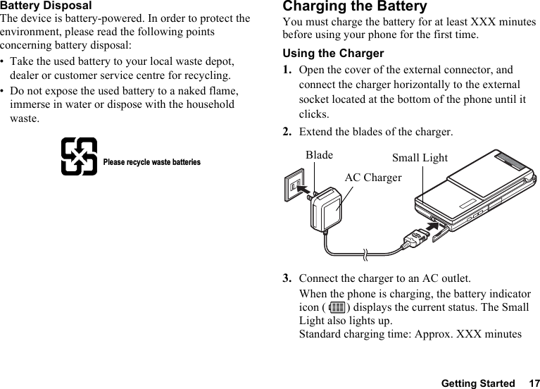 Getting Started 17Battery DisposalThe device is battery-powered. In order to protect the environment, please read the following points concerning battery disposal:• Take the used battery to your local waste depot, dealer or customer service centre for recycling.• Do not expose the used battery to a naked flame, immerse in water or dispose with the household waste.Charging the BatteryYou must charge the battery for at least XXX minutes before using your phone for the first time.Using the Charger1. Open the cover of the external connector, and connect the charger horizontally to the external socket located at the bottom of the phone until it clicks.2. Extend the blades of the charger.3. Connect the charger to an AC outlet.When the phone is charging, the battery indicator icon ( ) displays the current status. The Small Light also lights up.Standard charging time: Approx. XXX minutesPlease recycle waste batteriesSmall LightBladeAC Charger