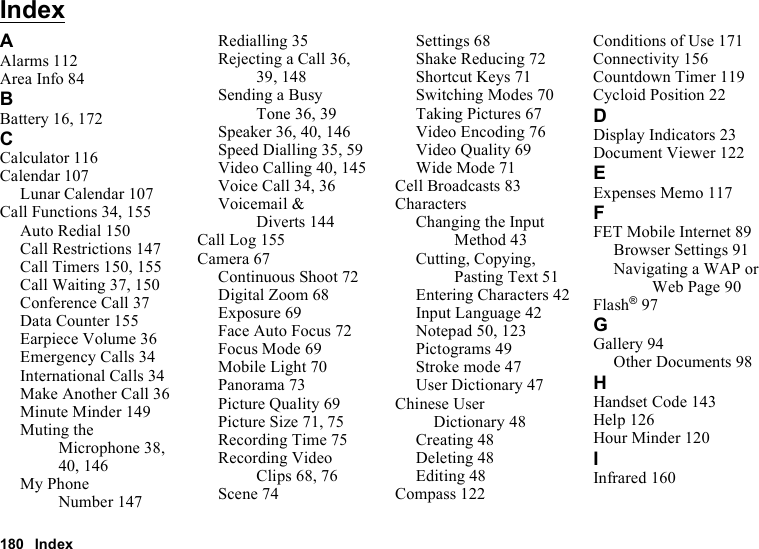 180 IndexIndexAAlarms 112Area Info 84BBattery 16, 172CCalculator 116Calendar 107Lunar Calendar 107Call Functions 34, 155Auto Redial 150Call Restrictions 147Call Timers 150, 155Call Waiting 37, 150Conference Call 37Data Counter 155Earpiece Volume 36Emergency Calls 34International Calls 34Make Another Call 36Minute Minder 149Muting the Microphone 38, 40, 146My Phone Number 147Redialling 35Rejecting a Call 36, 39, 148Sending a Busy Tone 36, 39Speaker 36, 40, 146Speed Dialling 35, 59Video Calling 40, 145Voice Call 34, 36Voicemail &amp; Diverts 144Call Log 155Camera 67Continuous Shoot 72Digital Zoom 68Exposure 69Face Auto Focus 72Focus Mode 69Mobile Light 70Panorama 73Picture Quality 69Picture Size 71, 75Recording Time 75Recording Video Clips 68, 76Scene 74Settings 68Shake Reducing 72Shortcut Keys 71Switching Modes 70Taking Pictures 67Video Encoding 76Video Quality 69Wide Mode 71Cell Broadcasts 83CharactersChanging the Input Method 43Cutting, Copying, Pasting Text 51Entering Characters 42Input Language 42Notepad 50, 123Pictograms 49Stroke mode 47User Dictionary 47Chinese User Dictionary 48Creating 48Deleting 48Editing 48Compass 122Conditions of Use 171Connectivity 156Countdown Timer 119Cycloid Position 22DDisplay Indicators 23Document Viewer 122EExpenses Memo 117FFET Mobile Internet 89Browser Settings 91Navigating a WAP or Web Page 90Flash®97GGallery 94Other Documents 98HHandset Code 143Help 126Hour Minder 120IInfrared 160