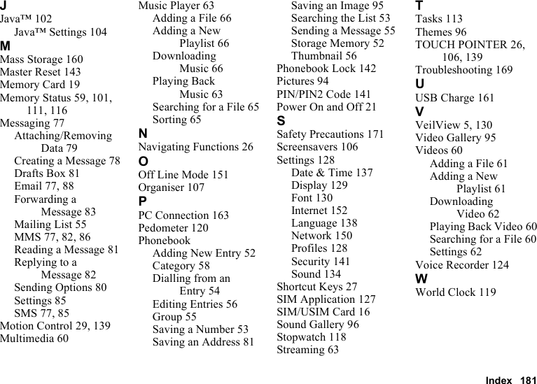 Index 181JJava™ 102Java™ Settings 104MMass Storage 160Master Reset 143Memory Card 19Memory Status 59, 101, 111, 116Messaging 77Attaching/Removing Data 79Creating a Message 78Drafts Box 81Email 77, 88Forwarding a Message 83Mailing List 55MMS 77, 82, 86Reading a Message 81Replying to a Message 82Sending Options 80Settings 85SMS 77, 85Motion Control 29, 139Multimedia 60Music Player 63Adding a File 66Adding a New Playlist 66Downloading Music 66Playing Back Music 63Searching for a File 65Sorting 65NNavigating Functions 26OOff Line Mode 151Organiser 107PPC Connection 163Pedometer 120PhonebookAdding New Entry 52Category 58Dialling from an Entry 54Editing Entries 56Group 55Saving a Number 53Saving an Address 81Saving an Image 95Searching the List 53Sending a Message 55Storage Memory 52Thumbnail 56Phonebook Lock 142Pictures 94PIN/PIN2 Code 141Power On and Off 21SSafety Precautions 171Screensavers 106Settings 128Date &amp; Time 137Display 129Font 130Internet 152Language 138Network 150Profiles 128Security 141Sound 134Shortcut Keys 27SIM Application 127SIM/USIM Card 16Sound Gallery 96Stopwatch 118Streaming 63TTasks 113Themes 96TOUCH POINTER 26, 106, 139Troubleshooting 169UUSB Charge 161VVeilView 5, 130Video Gallery 95Videos 60Adding a File 61Adding a New Playlist 61Downloading Video 62Playing Back Video 60Searching for a File 60Settings 62Voice Recorder 124WWorld Clock 119