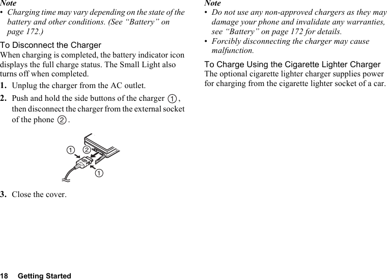 18 Getting StartedNote•Charging time may vary depending on the state of the battery and other conditions. (See “Battery” on page 172.)To Disconnect the ChargerWhen charging is completed, the battery indicator icon displays the full charge status. The Small Light also turns off when completed.1. Unplug the charger from the AC outlet.2. Push and hold the side buttons of the charger  , then disconnect the charger from the external socket of the phone  .3. Close the cover.Note•Do not use any non-approved chargers as they may damage your phone and invalidate any warranties, see “Battery” on page 172 for details.•Forcibly disconnecting the charger may cause malfunction.To Charge Using the Cigarette Lighter ChargerThe optional cigarette lighter charger supplies power for charging from the cigarette lighter socket of a car.