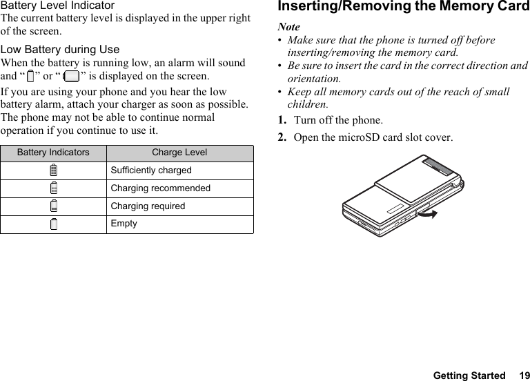 Getting Started 19Battery Level IndicatorThe current battery level is displayed in the upper right of the screen.Low Battery during UseWhen the battery is running low, an alarm will sound and “ ” or “ ” is displayed on the screen.If you are using your phone and you hear the low battery alarm, attach your charger as soon as possible. The phone may not be able to continue normal operation if you continue to use it.Inserting/Removing the Memory CardNote•Make sure that the phone is turned off before inserting/removing the memory card.•Be sure to insert the card in the correct direction and orientation.•Keep all memory cards out of the reach of small children.1. Turn off the phone.2. Open the microSD card slot cover.Battery Indicators Charge LevelSufficiently chargedCharging recommendedCharging requiredEmpty