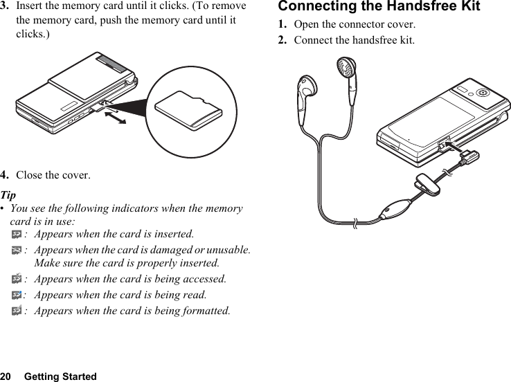 20 Getting Started3. Insert the memory card until it clicks. (To remove the memory card, push the memory card until it clicks.)4. Close the cover.Tip•You see the following indicators when the memory card is in use:: Appears when the card is inserted.: Appears when the card is damaged or unusable. Make sure the card is properly inserted.: Appears when the card is being accessed.: Appears when the card is being read.: Appears when the card is being formatted.Connecting the Handsfree Kit1. Open the connector cover.2. Connect the handsfree kit.