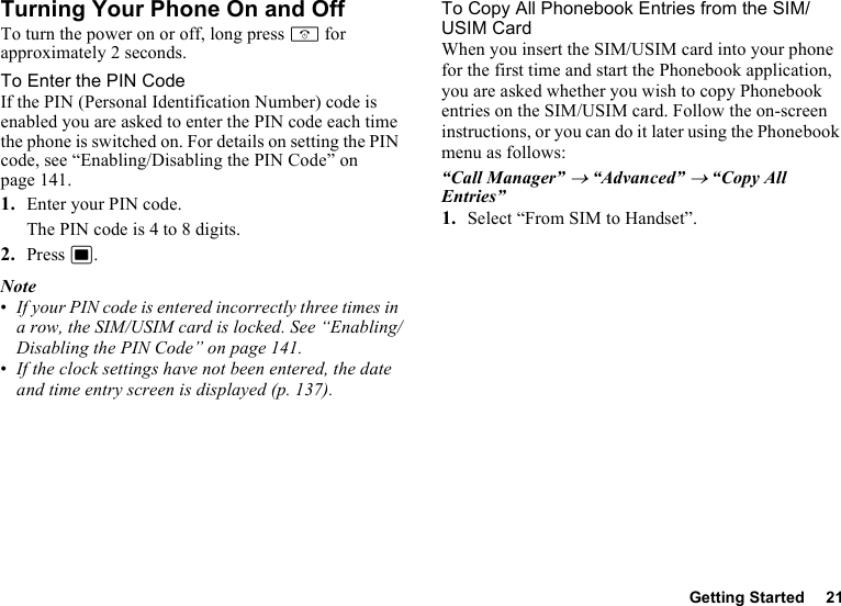 Getting Started 21Turning Your Phone On and OffTo turn the power on or off, long press F for approximately 2 seconds.To Enter the PIN CodeIf the PIN (Personal Identification Number) code is enabled you are asked to enter the PIN code each time the phone is switched on. For details on setting the PIN code, see “Enabling/Disabling the PIN Code” on page 141.1. Enter your PIN code.The PIN code is 4 to 8 digits.2. Press B.Note•If your PIN code is entered incorrectly three times in a row, the SIM/USIM card is locked. See “Enabling/Disabling the PIN Code” on page 141.•If the clock settings have not been entered, the date and time entry screen is displayed (p. 137).To Copy All Phonebook Entries from the SIM/USIM CardWhen you insert the SIM/USIM card into your phone for the first time and start the Phonebook application, you are asked whether you wish to copy Phonebook entries on the SIM/USIM card. Follow the on-screen instructions, or you can do it later using the Phonebook menu as follows:“Call Manager” → “Advanced” → “Copy All Entries”1. Select “From SIM to Handset”.