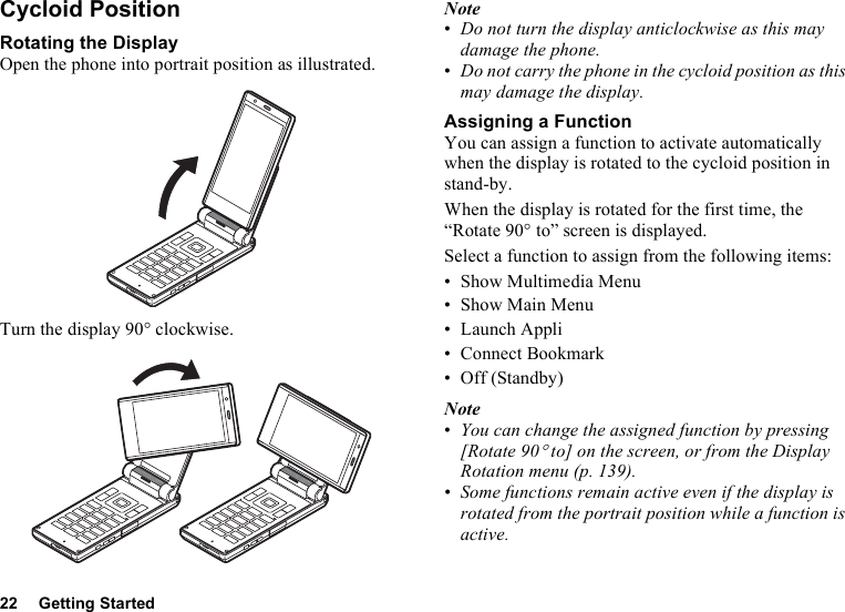 22 Getting StartedCycloid PositionRotating the DisplayOpen the phone into portrait position as illustrated.Turn the display 90° clockwise.Note•Do not turn the display anticlockwise as this may damage the phone.•Do not carry the phone in the cycloid position as this may damage the display.Assigning a FunctionYou can assign a function to activate automatically when the display is rotated to the cycloid position in stand-by.When the display is rotated for the first time, the “Rotate 90° to” screen is displayed.Select a function to assign from the following items:• Show Multimedia Menu•Show Main Menu• Launch Appli• Connect Bookmark• Off (Standby)Note•You can change the assigned function by pressing [Rotate 90° to] on the screen, or from the Display Rotation menu (p. 139).•Some functions remain active even if the display is rotated from the portrait position while a function is active.