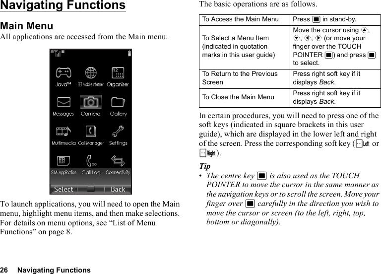 26 Navigating FunctionsNavigating FunctionsMain MenuAll applications are accessed from the Main menu.To launch applications, you will need to open the Main menu, highlight menu items, and then make selections. For details on menu options, see “List of Menu Functions” on page 8.The basic operations are as follows.In certain procedures, you will need to press one of the soft keys (indicated in square brackets in this user guide), which are displayed in the lower left and right of the screen. Press the corresponding soft key (A or C).Tip•The centre key B is also used as the TOUCH POINTER to move the cursor in the same manner as the navigation keys or to scroll the screen. Move your finger over B carefully in the direction you wish to move the cursor or screen (to the left, right, top, bottom or diagonally).To Access the Main Menu Press B in stand-by.To Select a Menu Item (indicated in quotation marks in this user guide)Move the cursor using a, b, c, d (or move your finger over the TOUCH POINTER B) and press B to select.To Return to the Previous ScreenPress right soft key if it displays Back.To Close the Main Menu Press right soft key if it displays Back.