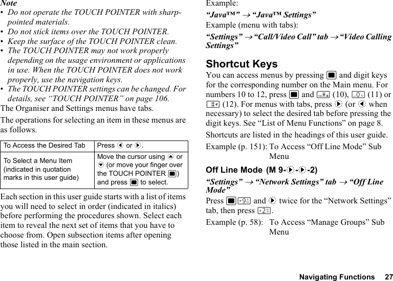 Navigating Functions 27Note•Do not operate the TOUCH POINTER with sharp-pointed materials.•Do not stick items over the TOUCH POINTER.•Keep the surface of the TOUCH POINTER clean.•The TOUCH POINTER may not work properly depending on the usage environment or applications in use. When the TOUCH POINTER does not work properly, use the navigation keys.•The TOUCH POINTER settings can be changed. For details, see “TOUCH POINTER” on page 106.The Organiser and Settings menus have tabs.The operations for selecting an item in these menus are as follows.Each section in this user guide starts with a list of items you will need to select in order (indicated in italics) before performing the procedures shown. Select each item to reveal the next set of items that you have to choose from. Open subsection items after opening those listed in the main section.Example:“Java™” → “Java™ Settings”Example (menu with tabs):“Settings” → “Call/Video Call” tab → “Video Calling Settings”Shortcut KeysYou can access menus by pressing B and digit keys for the corresponding number on the Main menu. For numbers 10 to 12, press B and P (10), Q (11) or R (12). For menus with tabs, press d (or c when necessary) to select the desired tab before pressing the digit keys. See “List of Menu Functions” on page 8.Shortcuts are listed in the headings of this user guide.Example (p. 151): To Access “Off Line Mode” Sub MenuOff Line Mode“Settings” → “Network Settings” tab → “Off Line Mode”Press BO and d twice for the “Network Settings” tab, then press H.Example (p. 58): To Access “Manage Groups” Sub MenuTo Access the Desired Tab Press c or d.To Select a Menu Item (indicated in quotation marks in this user guide)Move the cursor using a or b (or move your finger over the TOUCH POINTER B) and press B to select. (M 9-d-d-2)