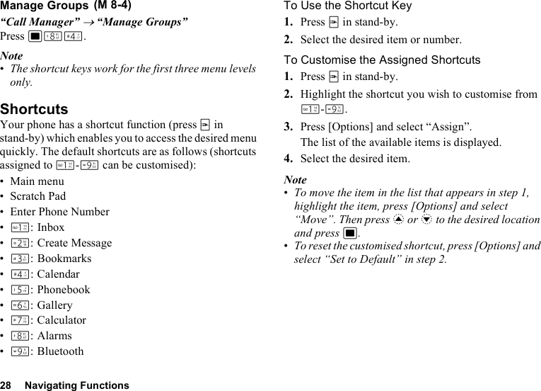 28 Navigating FunctionsManage Groups“Call Manager” → “Manage Groups”Press BNJ.Note•The shortcut keys work for the first three menu levels only.ShortcutsYour phone has a shortcut function (press E in stand-by) which enables you to access the desired menu quickly. The default shortcuts are as follows (shortcuts assigned to G-O can be customised):•Main menu• Scratch Pad• Enter Phone Number•G: Inbox•H: Create Message•I: Bookmarks•J: Calendar•K: Phonebook•L:Gallery•M: Calculator•N:Alarms•O:BluetoothTo Use the Shortcut Key1. Press E in stand-by.2. Select the desired item or number.To Customise the Assigned Shortcuts1. Press E in stand-by.2. Highlight the shortcut you wish to customise from G-O.3. Press [Options] and select “Assign”.The list of the available items is displayed.4. Select the desired item.Note•To move the item in the list that appears in step 1, highlight the item, press [Options] and select “Move”. Then press a or b to the desired location and press B.•To reset the customised shortcut, press [Options] and select “Set to Default” in step 2. (M 8-4)