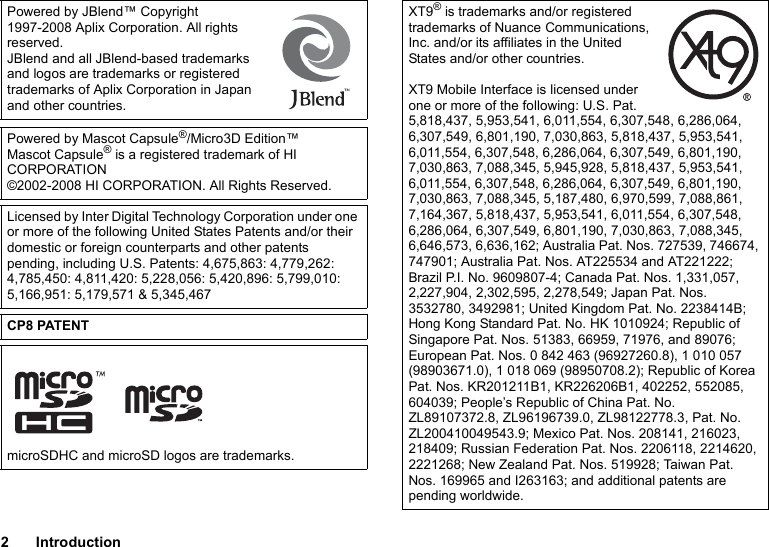 2IntroductionPowered by JBlend™ Copyright 1997-2008 Aplix Corporation. All rights reserved.JBlend and all JBlend-based trademarks and logos are trademarks or registered trademarks of Aplix Corporation in Japan and other countries.Powered by Mascot Capsule®/Micro3D Edition™Mascot Capsule® is a registered trademark of HI CORPORATION©2002-2008 HI CORPORATION. All Rights Reserved.Licensed by Inter Digital Technology Corporation under one or more of the following United States Patents and/or their domestic or foreign counterparts and other patents pending, including U.S. Patents: 4,675,863: 4,779,262: 4,785,450: 4,811,420: 5,228,056: 5,420,896: 5,799,010: 5,166,951: 5,179,571 &amp; 5,345,467CP8 PATENTmicroSDHC and microSD logos are trademarks.XT9® is trademarks and/or registered trademarks of Nuance Communications, Inc. and/or its affiliates in the United States and/or other countries.XT9 Mobile Interface is licensed under one or more of the following: U.S. Pat. 5,818,437, 5,953,541, 6,011,554, 6,307,548, 6,286,064, 6,307,549, 6,801,190, 7,030,863, 5,818,437, 5,953,541, 6,011,554, 6,307,548, 6,286,064, 6,307,549, 6,801,190, 7,030,863, 7,088,345, 5,945,928, 5,818,437, 5,953,541, 6,011,554, 6,307,548, 6,286,064, 6,307,549, 6,801,190, 7,030,863, 7,088,345, 5,187,480, 6,970,599, 7,088,861, 7,164,367, 5,818,437, 5,953,541, 6,011,554, 6,307,548, 6,286,064, 6,307,549, 6,801,190, 7,030,863, 7,088,345, 6,646,573, 6,636,162; Australia Pat. Nos. 727539, 746674, 747901; Australia Pat. Nos. AT225534 and AT221222; Brazil P.I. No. 9609807-4; Canada Pat. Nos. 1,331,057, 2,227,904, 2,302,595, 2,278,549; Japan Pat. Nos. 3532780, 3492981; United Kingdom Pat. No. 2238414B; Hong Kong Standard Pat. No. HK 1010924; Republic of Singapore Pat. Nos. 51383, 66959, 71976, and 89076; European Pat. Nos. 0 842 463 (96927260.8), 1 010 057 (98903671.0), 1 018 069 (98950708.2); Republic of Korea Pat. Nos. KR201211B1, KR226206B1, 402252, 552085, 604039; People’s Republic of China Pat. No. ZL89107372.8, ZL96196739.0, ZL98122778.3, Pat. No. ZL200410049543.9; Mexico Pat. Nos. 208141, 216023, 218409; Russian Federation Pat. Nos. 2206118, 2214620, 2221268; New Zealand Pat. Nos. 519928; Taiwan Pat. Nos. 169965 and I263163; and additional patents are pending worldwide.