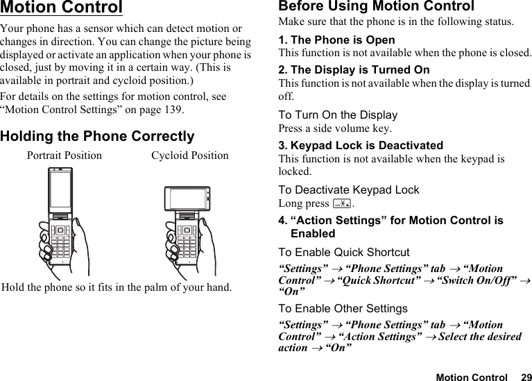 Motion Control 29Motion ControlYour phone has a sensor which can detect motion or changes in direction. You can change the picture being displayed or activate an application when your phone is closed, just by moving it in a certain way. (This is available in portrait and cycloid position.)For details on the settings for motion control, see “Motion Control Settings” on page 139.Holding the Phone CorrectlyBefore Using Motion ControlMake sure that the phone is in the following status.1. The Phone is OpenThis function is not available when the phone is closed.2. The Display is Turned OnThis function is not available when the display is turned off.To Turn On the DisplayPress a side volume key.3. Keypad Lock is DeactivatedThis function is not available when the keypad is locked.To Deactivate Keypad LockLong press P.4. “Action Settings” for Motion Control is EnabledTo Enable Quick Shortcut“Settings” → “Phone Settings” tab → “Motion Control” → “Quick Shortcut” → “Switch On/Off” → “On”To Enable Other Settings“Settings” → “Phone Settings” tab → “Motion Control” → “Action Settings” → Select the desired action → “On”Portrait Position Cycloid PositionHold the phone so it fits in the palm of your hand.