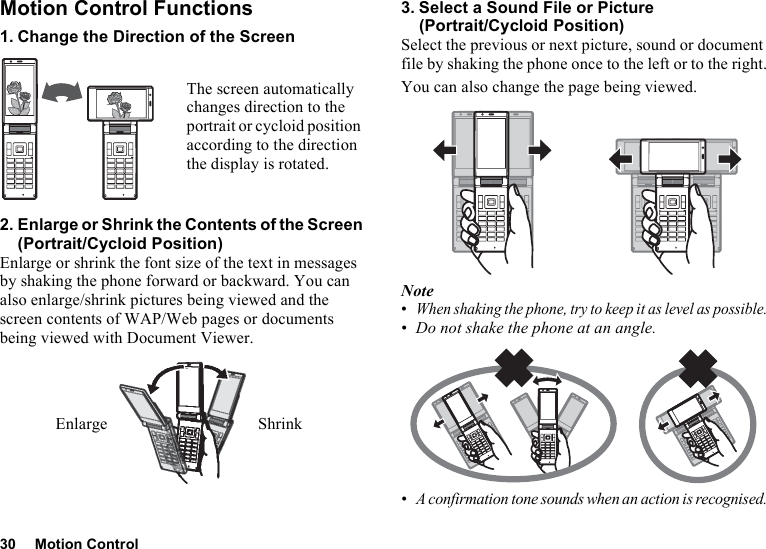 30 Motion ControlMotion Control Functions1. Change the Direction of the Screen2. Enlarge or Shrink the Contents of the Screen (Portrait/Cycloid Position)Enlarge or shrink the font size of the text in messages by shaking the phone forward or backward. You can also enlarge/shrink pictures being viewed and the screen contents of WAP/Web pages or documents being viewed with Document Viewer.3. Select a Sound File or Picture (Portrait/Cycloid Position)Select the previous or next picture, sound or document file by shaking the phone once to the left or to the right.You can also change the page being viewed.Note•When shaking the phone, try to keep it as level as possible.•Do not shake the phone at an angle.•A confirmation tone sounds when an action is recognised.The screen automatically changes direction to the portrait or cycloid position according to the direction the display is rotated.ShrinkEnlarge