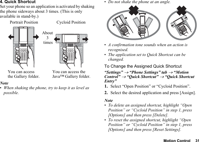 Motion Control 314. Quick ShortcutSet your phone so an application is activated by shaking the phone sideways about 3 times. (This is only available in stand-by.)Note•When shaking the phone, try to keep it as level as possible.•Do not shake the phone at an angle.•A confirmation tone sounds when an action is recognised.•The application set to Quick Shortcut can be changed.To Change the Assigned Quick Shortcut“Settings” → “Phone Settings” tab → “Motion Control” → “Quick Shortcut” → “Quick Shortcut Entry”1. Select “Open Position” or “Cycloid Position”.2. Select the desired application and press [Assign].Note•To delete an assigned shortcut, highlight “Open Position” or “Cycloid Position” in step 1, press [Options] and then press [Delete].•To reset the assigned shortcut, highlight “Open Position” or “Cycloid Position” in step 1, press [Options] and then press [Reset Settings].Portrait PositionYou can access the Gallery folder.About 3 timesCycloid PositionYou can access the Java™ Gallery folder.