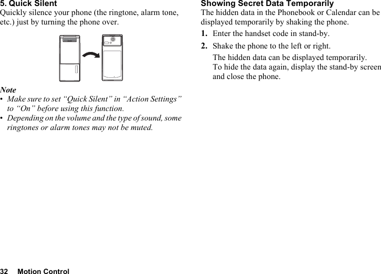 32 Motion Control5. Quick SilentQuickly silence your phone (the ringtone, alarm tone, etc.) just by turning the phone over.Note•Make sure to set “Quick Silent” in “Action Settings” to “On” before using this function.•Depending on the volume and the type of sound, some ringtones or alarm tones may not be muted.Showing Secret Data TemporarilyThe hidden data in the Phonebook or Calendar can be displayed temporarily by shaking the phone.1. Enter the handset code in stand-by.2. Shake the phone to the left or right.The hidden data can be displayed temporarily.To hide the data again, display the stand-by screen and close the phone.