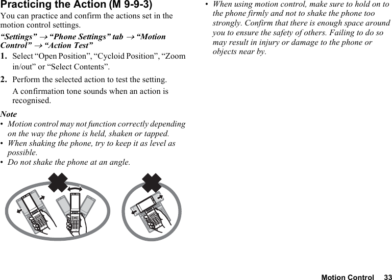 Motion Control 33Practicing the ActionYou can practice and confirm the actions set in the motion control settings.“Settings” → “Phone Settings” tab → “Motion Control” → “Action Test”1. Select “Open Position”, “Cycloid Position”, “Zoom in/out” or “Select Contents”.2. Perform the selected action to test the setting.A confirmation tone sounds when an action is recognised.Note•Motion control may not function correctly depending on the way the phone is held, shaken or tapped.•When shaking the phone, try to keep it as level as possible.•Do not shake the phone at an angle.•When using motion control, make sure to hold on to the phone firmly and not to shake the phone too strongly. Confirm that there is enough space around you to ensure the safety of others. Failing to do so may result in injury or damage to the phone or objects near by.(M 9-9-3)