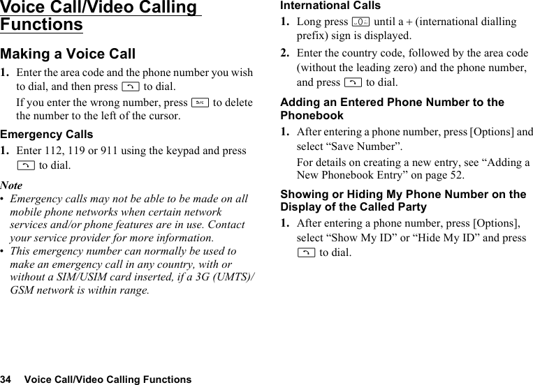 34 Voice Call/Video Calling FunctionsVoice Call/Video Calling FunctionsMaking a Voice Call1. Enter the area code and the phone number you wish to dial, and then press D to dial.If you enter the wrong number, press U to delete the number to the left of the cursor.Emergency Calls1. Enter 112, 119 or 911 using the keypad and press D to dial.Note•Emergency calls may not be able to be made on all mobile phone networks when certain network services and/or phone features are in use. Contact your service provider for more information.•This emergency number can normally be used to make an emergency call in any country, with or without a SIM/USIM card inserted, if a 3G (UMTS)/GSM network is within range.International Calls1. Long press Q until a + (international dialling prefix) sign is displayed.2. Enter the country code, followed by the area code (without the leading zero) and the phone number, and press D to dial.Adding an Entered Phone Number to the Phonebook1. After entering a phone number, press [Options] and select “Save Number”.For details on creating a new entry, see “Adding a New Phonebook Entry” on page 52.Showing or Hiding My Phone Number on the Display of the Called Party1. After entering a phone number, press [Options], select “Show My ID” or “Hide My ID” and press D to dial.