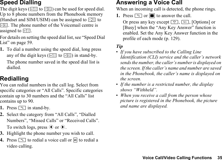 Voice Call/Video Calling Functions 35Speed DiallingThe digit keys (G to O) can be used for speed dial. Up to 8 phone numbers from the Phonebook memory (Handset and SIM/USIM) can be assigned to H to O. The phone number of the Voicemail centre is assigned to G.For details on setting the speed dial list, see “Speed Dial List” on page 59.1. To dial a number using the speed dial, long press any of the digit keys (G to O) in stand-by.The phone number saved in the speed dial list is dialled.RediallingYou can redial numbers in the call log. Select from specific categories or “All Calls”. Specific categories contain up to 30 numbers and the “All Calls” list contains up to 90.1. Press D in stand-by.2. Select the category from “All Calls”, “Dialled Numbers”, “Missed Calls” or “Received Calls”.To switch logs, press c or d.3. Highlight the phone number you wish to call.4. Press D to redial a voice call or T to redial a video calling.Answering a Voice CallWhen an incoming call is detected, the phone rings.1. Press D or B to answer the call.Or press any key except F, U, [Options] or [Busy] when the “Any Key Answer” function is enabled. Set the Any Key Answer function in the profile of each mode (p. 129).Tip•If you have subscribed to the Calling Line Identification (CLI) service and the caller’s network sends the number, the caller’s number is displayed on the screen. If the caller’s name and number are saved in the Phonebook, the caller’s name is displayed on the screen.•If the number is a restricted number, the display shows “Withheld”.•When you receive a call from the person whose picture is registered in the Phonebook, the picture and name are displayed.