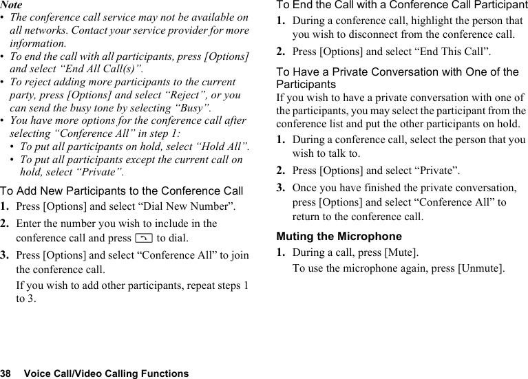 38 Voice Call/Video Calling FunctionsNote•The conference call service may not be available on all networks. Contact your service provider for more information.•To end the call with all participants, press [Options] and select “End All Call(s)”.•To reject adding more participants to the current party, press [Options] and select “Reject”, or you can send the busy tone by selecting “Busy”.•You have more options for the conference call after selecting “Conference All” in step 1:•To put all participants on hold, select “Hold All”.•To put all participants except the current call on hold, select “Private”.To Add New Participants to the Conference Call1. Press [Options] and select “Dial New Number”.2. Enter the number you wish to include in the conference call and press D to dial.3. Press [Options] and select “Conference All” to join the conference call.If you wish to add other participants, repeat steps 1 to 3.To End the Call with a Conference Call Participant1. During a conference call, highlight the person that you wish to disconnect from the conference call.2. Press [Options] and select “End This Call”.To Have a Private Conversation with One of the ParticipantsIf you wish to have a private conversation with one of the participants, you may select the participant from the conference list and put the other participants on hold.1. During a conference call, select the person that you wish to talk to.2. Press [Options] and select “Private”.3. Once you have finished the private conversation, press [Options] and select “Conference All” to return to the conference call.Muting the Microphone1. During a call, press [Mute].To use the microphone again, press [Unmute].